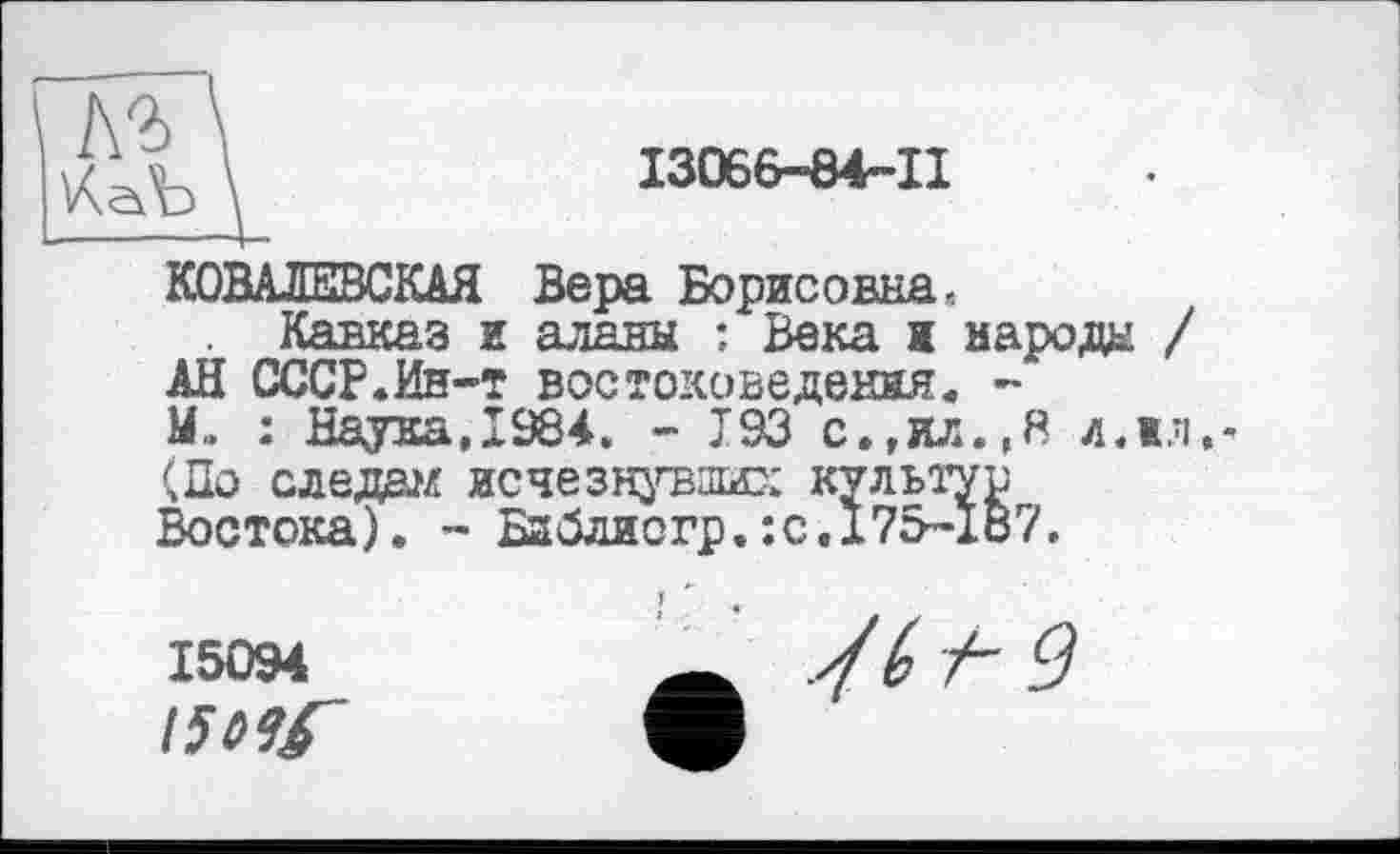 ﻿І3066-84-П
КОВАЛЕВСКАЯ Вера Борисовна, Кавказ и аланы : Века ж народе / АН СССР.Ин-т востоковедения. -1L : Наука, 1984. - J93 с.,ил.,Я л.жл,-(По следа исчезнувших культур Востока). - Баблиогр.:с.175-167.
15094
!5t>9f